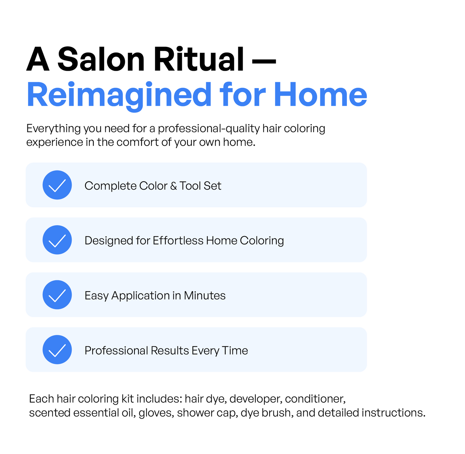 A professional-quality hair coloring experience in the comfort of home. This all-in-one DIY hair dye kit is designed for effortless application and long-lasting salon results with a complete set of tools and nourishing essential oil.